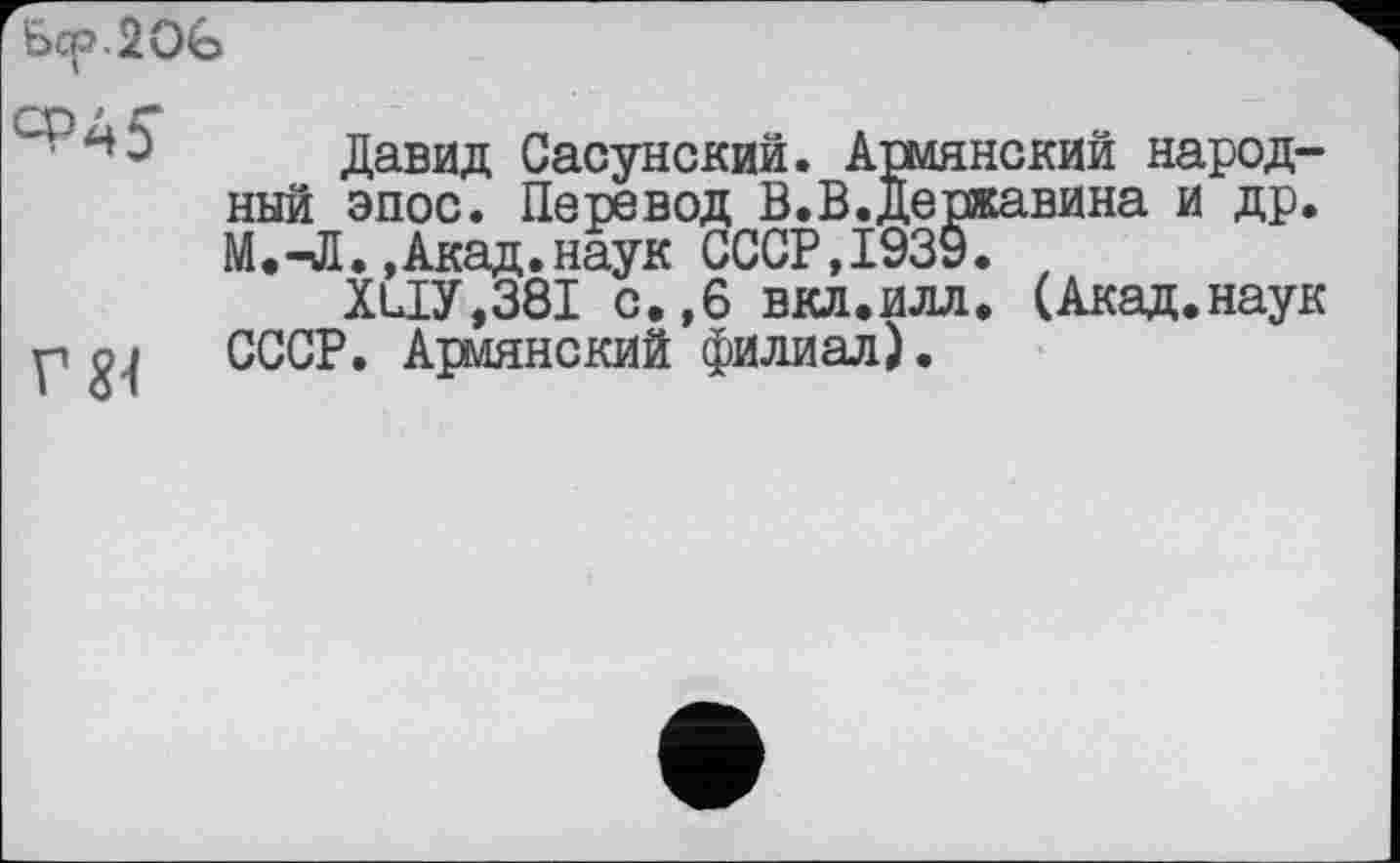 ﻿ъор.20ъ
Давид Сасунский. Армянский народный эпос. Перевод В.В.Державина и др. М.-Л.,Акад.наук СССР,1939.
XLiy,38I с.,6 вкл.илл. (Акад.наук р о | СССР. Армянский филиал).